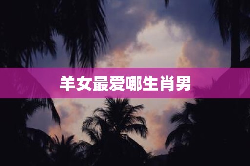 详细阅读:羊女最爱哪生肖男 羊女最爱哪生肖男