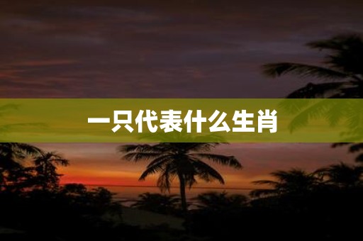 详细阅读:一只代表什么生肖 一只代表什么生肖