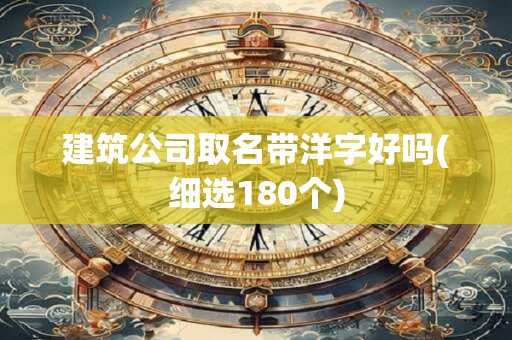建筑公司取名带洋字好吗(细选180个)