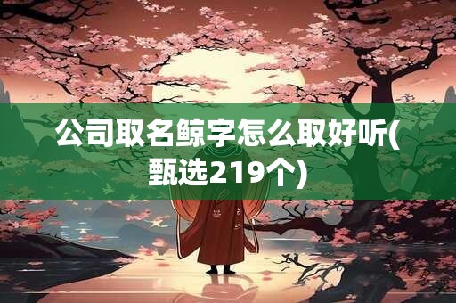 公司取名鲸字怎么取好听(甄选219个)
