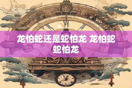 龙怕蛇还是蛇怕龙 龙怕蛇蛇怕龙