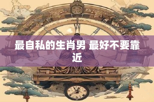 最自私的生肖男 最好不要靠近