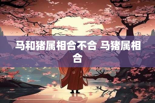 马和猪属相合不合 马猪属相合