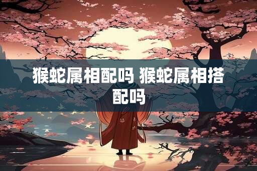 猴蛇属相配吗 猴蛇属相搭配吗