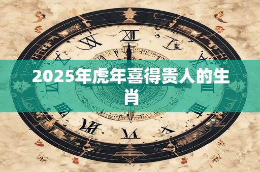 2025年虎年喜得贵人的生肖