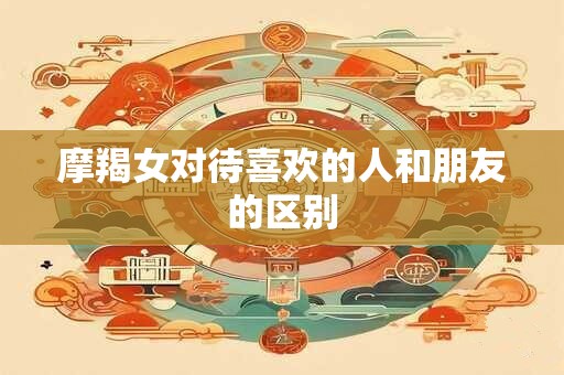 摩羯女对待喜欢的人和朋友的区别
