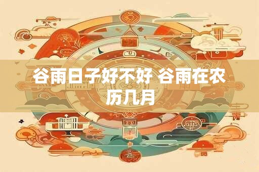 谷雨日子好不好 谷雨在农历几月