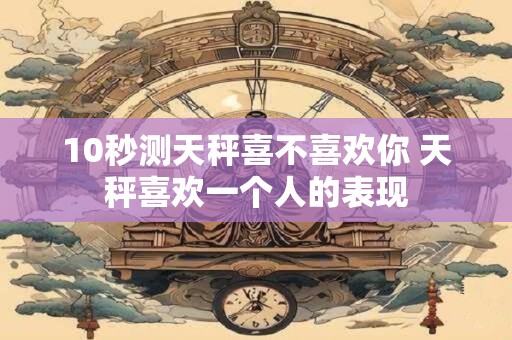 10秒测天秤喜不喜欢你 天秤喜欢一个人的表现