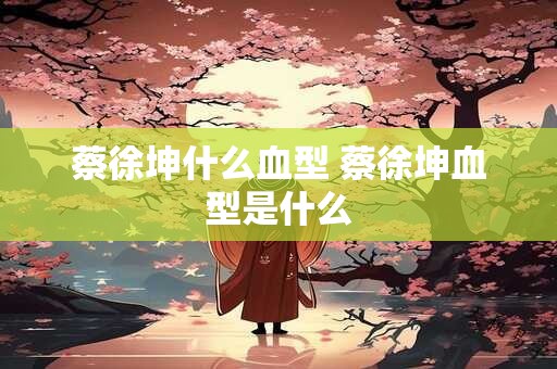 蔡徐坤什么血型 蔡徐坤血型是什么