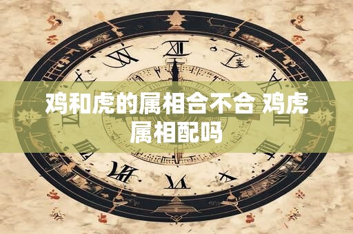 鸡和虎的属相合不合 鸡虎属相配吗