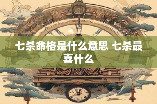 七杀命格是什么意思 七杀最喜什么