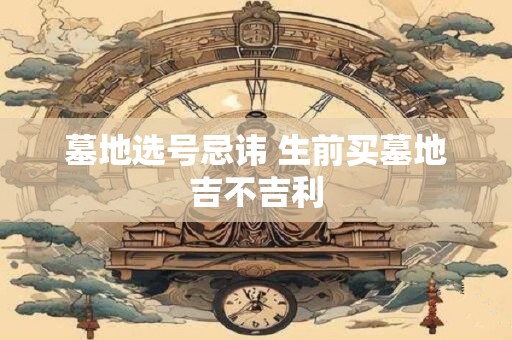 墓地选号忌讳 生前买墓地吉不吉利