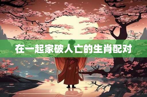 在一起家破人亡的生肖配对