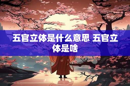 五官立体是什么意思 五官立体是啥