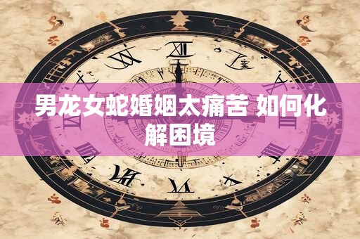 男龙女蛇婚姻太痛苦 如何化解困境